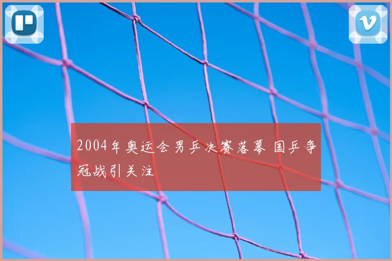 2004年奥运会男乒决赛落幕 国乒争冠战引关注