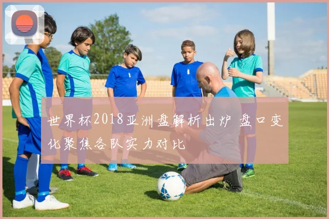 世界杯2018亚洲盘解析出炉 盘口变化聚焦各队实力对比