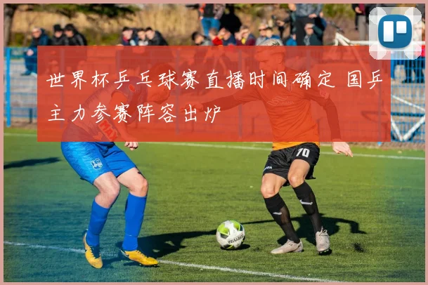 世界杯乒乓球赛直播时间确定 国乒主力参赛阵容出炉