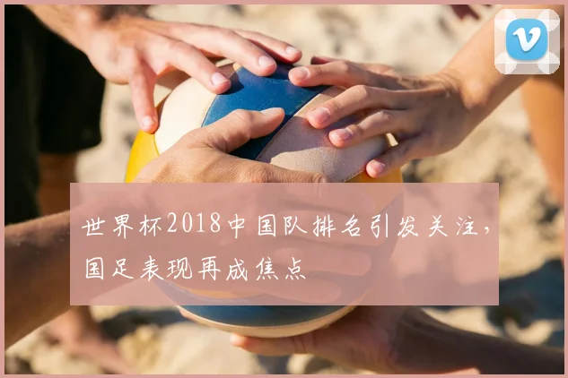 世界杯2018中国队排名引发关注,国足表现再成焦点