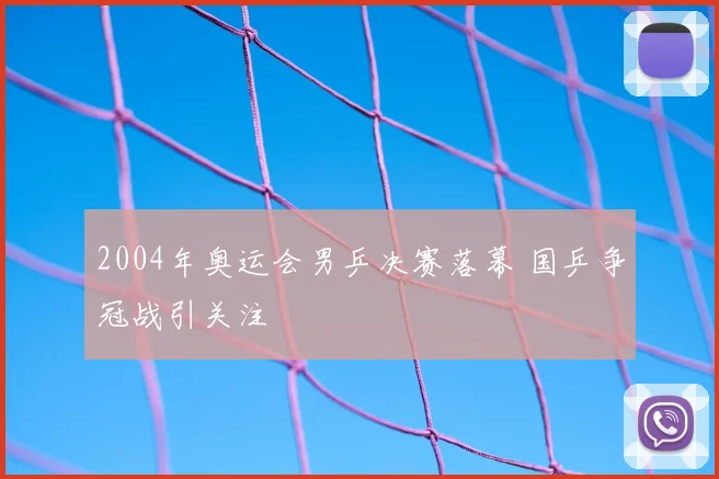 2004年奥运会男乒决赛落幕 国乒争冠战引关注