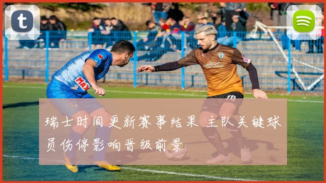 瑞士时间更新赛事结果 主队关键球员伤停影响晋级前景
