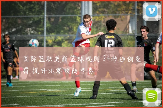 国际篮联更新篮球规则 24秒违例重罚 提升比赛攻防节奏
