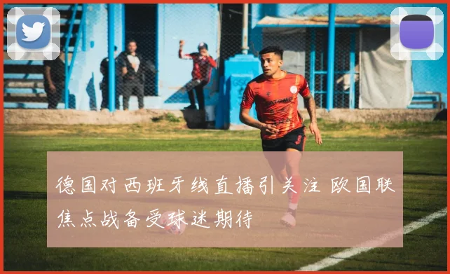 德国对西班牙线直播引关注 欧国联焦点战备受球迷期待