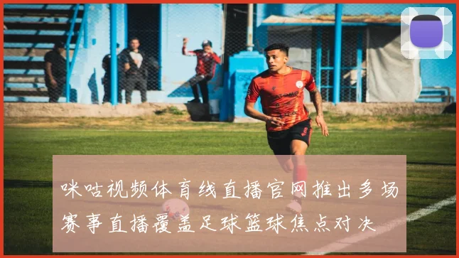 咪咕视频体育线直播官网推出多场赛事直播覆盖足球篮球焦点对决
