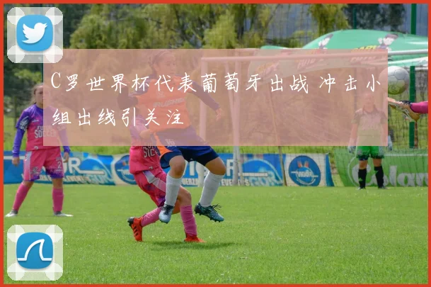 C罗世界杯代表葡萄牙出战 冲击小组出线引关注
