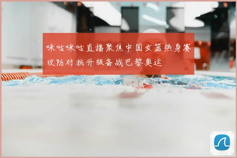 咪咕咪咕直播聚焦中国女篮热身赛攻防对抗升级备战巴黎奥运