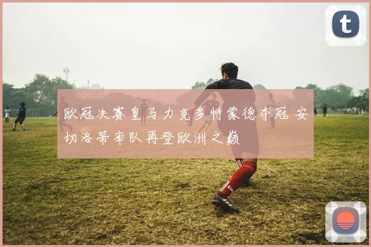 欧冠决赛皇马力克多特蒙德夺冠 安切洛蒂率队再登欧洲之巅