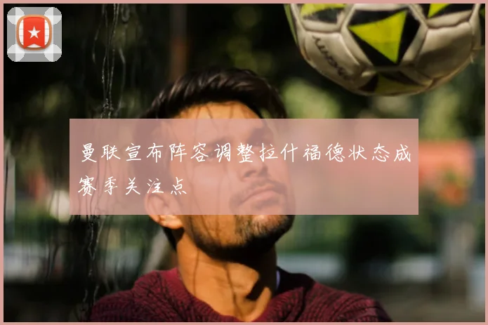 曼联宣布阵容调整拉什福德状态成赛季关注点
