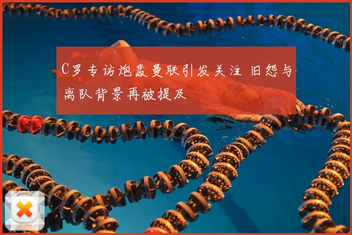 C罗专访炮轰曼联引发关注 旧怨与离队背景再被提及
