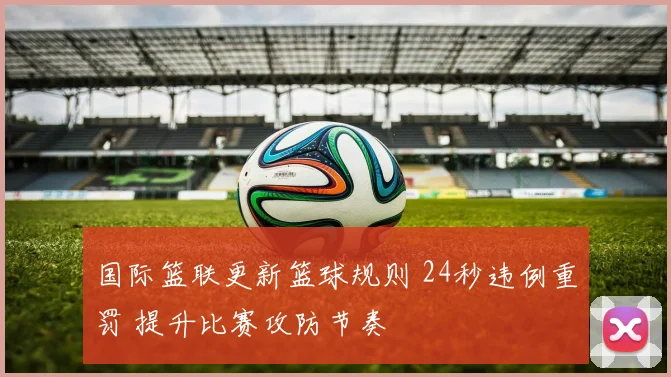 国际篮联更新篮球规则 24秒违例重罚 提升比赛攻防节奏