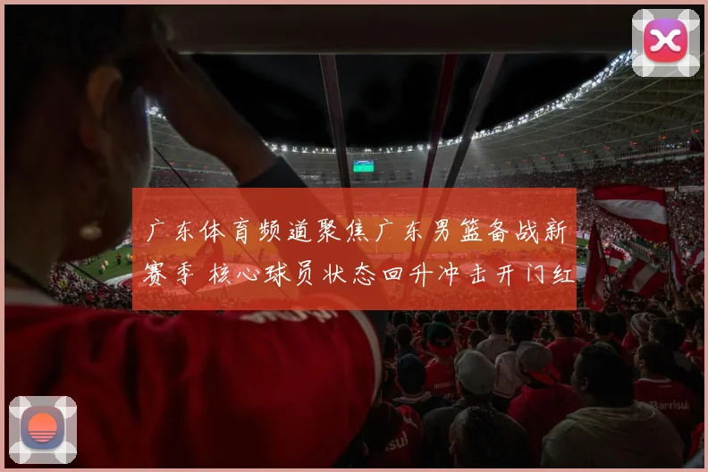 广东体育频道聚焦广东男篮备战新赛季 核心球员状态回升冲击开门红