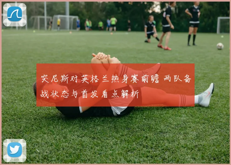 突尼斯对英格兰热身赛前瞻 两队备战状态与首发看点解析