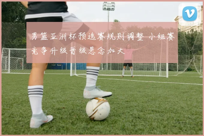 男篮亚洲杯预选赛规则调整 小组赛竞争升级晋级悬念加大