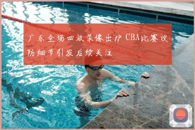 广东全场回放录像出炉 CBA比赛攻防细节引发后续关注