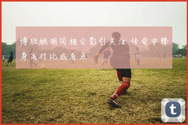 博班姚明同框合影引关注 传奇中锋身高对比成看点