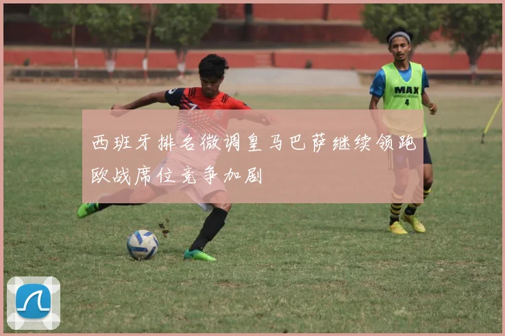 西班牙排名微调皇马巴萨继续领跑欧战席位竞争加剧