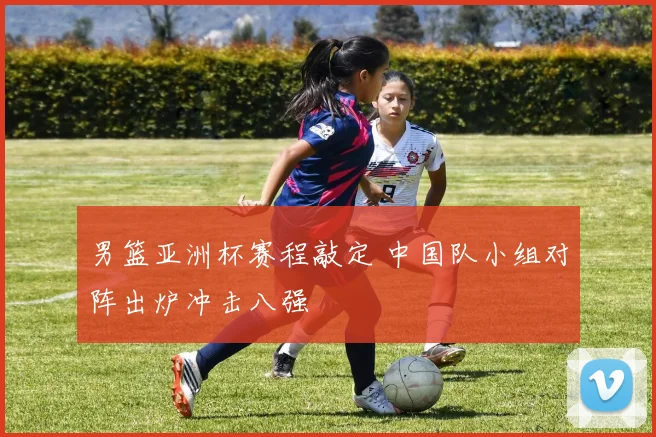 男篮亚洲杯赛程敲定 中国队小组对阵出炉冲击八强