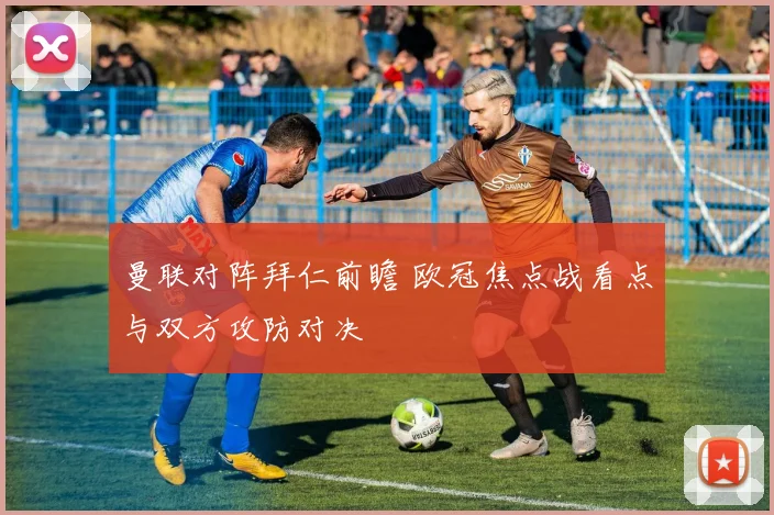曼联对阵拜仁前瞻 欧冠焦点战看点与双方攻防对决