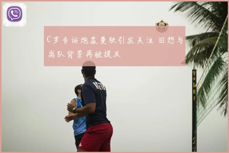 C罗专访炮轰曼联引发关注 旧怨与离队背景再被提及