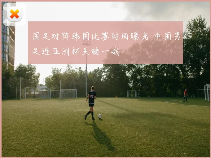 国足对阵韩国比赛时间曝光 中国男足迎亚洲杯关键一战
