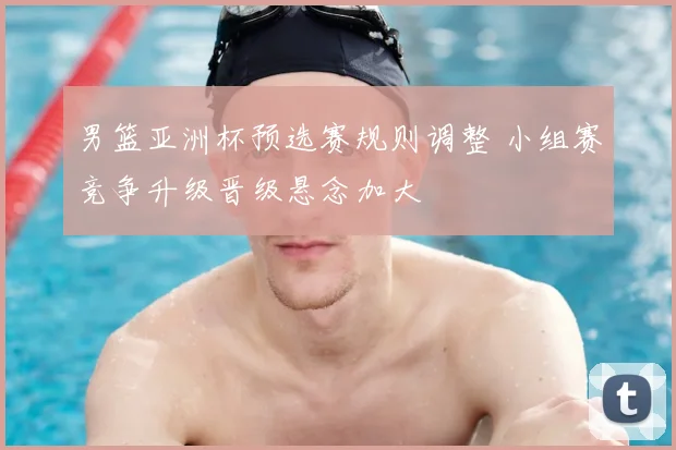 男篮亚洲杯预选赛规则调整 小组赛竞争升级晋级悬念加大