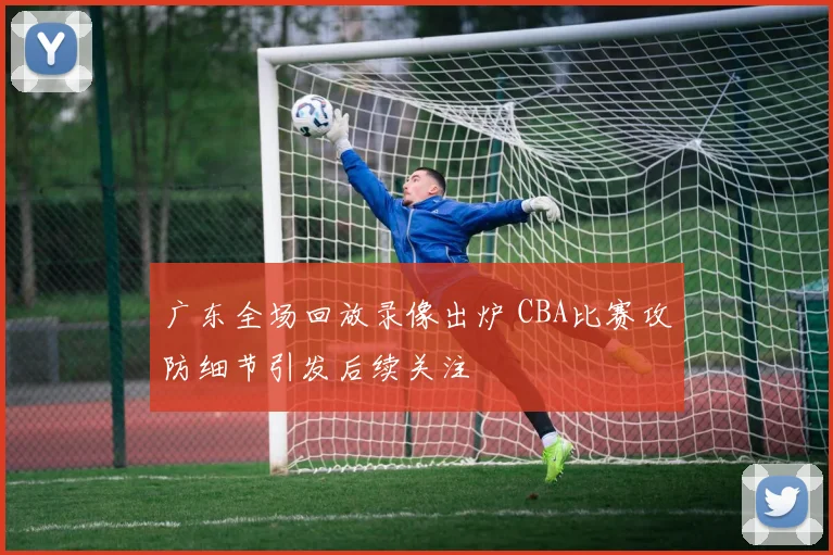 广东全场回放录像出炉 CBA比赛攻防细节引发后续关注