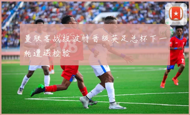 曼联客战纽波特晋级英足总杯下一轮遭遇检验
