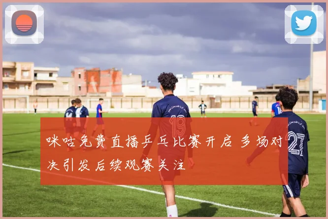 咪咕免费直播乒乓比赛开启 多场对决引发后续观赛关注