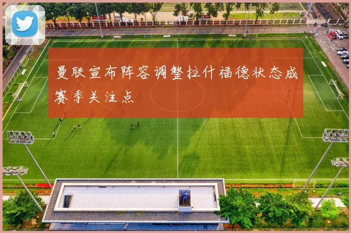 曼联宣布阵容调整拉什福德状态成赛季关注点