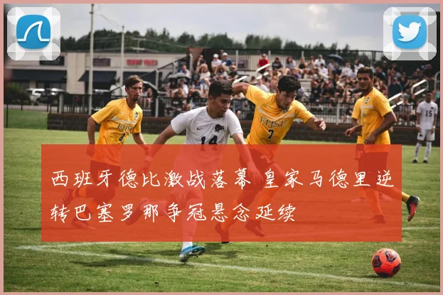 西班牙德比激战落幕 皇家马德里逆转巴塞罗那争冠悬念延续