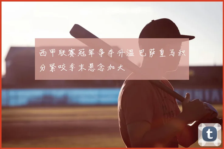 西甲联赛冠军争夺升温 巴萨皇马积分紧咬季末悬念加大